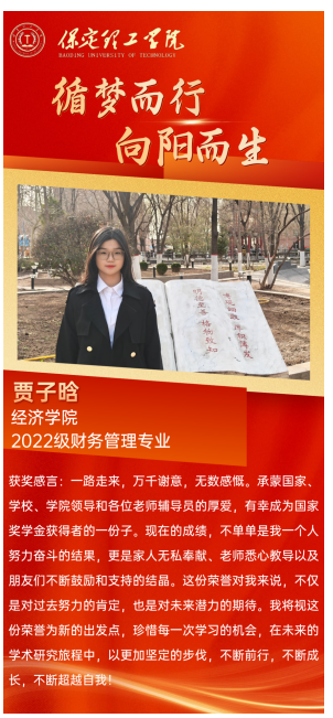 【榜样引领】国家奖学金获得者风采展示——贾子晗  青春筑梦 砥砺前行 榜样引领 薪火相传 他们 是学海泛舟的勇者 用勤奋和汗水浇灌梦想之花 他们 是青春赛道的领跑者 用拼搏和坚持诠释奋斗的意义 今天让我们走进 2023—2024年度国家奖学金获得者 聆听他们的故事 感受榜样的力量  贾子晗，女，汉族，经济学院财务管理专